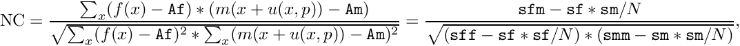 \[
\mathrm{NC} = \frac{\sum_x ( f(x) - \mathtt{Af} ) * ( m(x+u(x,p)) - \mathtt{Am})}
    {\sqrt{\sum_x (f(x) - \mathtt{Af})^2 * \sum_x (m(x+u(x,p)) - \mathtt{Am})^2}}
   = \frac{\mathtt{sfm} - \mathtt{sf} * \mathtt{sm} / N}
  {\sqrt{(\mathtt{sff} - \mathtt{sf} * \mathtt{sf} / N) * (\mathtt{smm} - \mathtt{sm} *\mathtt{sm} / N)}},
\]
