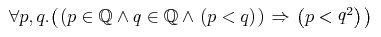 { \unicode{8704} {p,q} . {\left({ {\left. \middle( {p\unicode{8712}{\midoublestruck{Q}}} \unicode{8743} {q\unicode{8712}{\midoublestruck{Q}}} \unicode{8743} {\left.\middle(p\lt q\middle)\right.} \middle) \right.} \unicode{8658} {\left. \middle( p \lt \msup{q}{{2}} \middle) \right.} }\right)} }